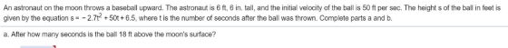 An astronaut on the moon throws a baseball upward. The astronaut is 6 ft, 6 in. tall, and the initial velocity of the ball is 50 ft per sec. The height s of the ball in feet is given by the equation s =-27t2 + 50t+ 6.5, where t is the number of seconds after the ball was thrown. Complete parts a and b. a. After how many seconds is the ball 18 ft above the moons surface?