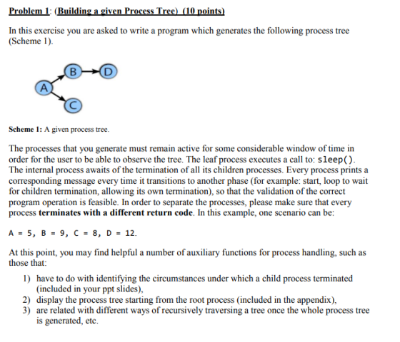 Problem 1 (Building a given Process Tree) 10 points) In this exercise you are asked to write a program which generates the following process tree (Scheme 1) Scheme 1: A given process tree The processes that you generate must remain active for some considerable window of time in order for the user to be able to observe the tree. The leaf process executes a call to: sleep() The internal process awaits of the termination of all its children processes. Every process printsa corresponding message every time it transitions to another phase (for example: start, loop to wait for children termination, allowing its own termination), so that the validation of the correct program operation is feasible. In order to separate the processes, please make sure that every process terminates with a different return code. In this example, one scenario can be At this point, you may find helpful a number of auxiliary functions for process handling, such as those that 1) have to do with identifying the circumstances under which a child process terminated (included in your ppt slides) 2) display the process tree starting from the root process (included in the appendix) 3) are related with different ways of recursively traversing a tree once the whole process tree is generated, etc