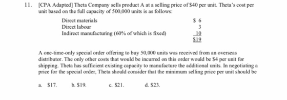 CPA Adapted] Theta Company sells product A at a selling price of S40 per unit. Thetas cost per unit based on the full capacity of 500,000 units is as follows: S 6 Direct materials Direct labour Indirect manufacturing (60% of which is fixed) 10 S19 A one-time-only special order offering to buy 50,000 units was received from an overseas distributor. The only other costs that would be incurred on this order would be S4 per unit for shipping. Theta has sufficient existing capacity to manufacture the additional units. In negotiating a price for the special order, Theta should consider that the minimum selling price per unit should be a. $17. b.S1 c. $21 d. $23.