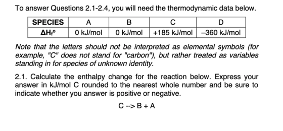 To answer Questions 2.1-2.4, you will need the thermodynamic data below. SPECIES A | B | C | D. | AH1° 0 kJ/mol 0 kJ/mol | +1