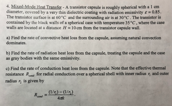 4. Mixed-Mode Heat Transfer - A transistor capsule is roughly spherical with a 1 cm diameter, covered by a very thin dielectric coating with radiation emissivity E 0.85 The transistor surface is at 60 °C and the surrounding air is at 30°C. The transistor is contained by the black walls of a spherical case with temperature 35 °C, where the case walls are located at a distance H 10 cm from the transistor capsule wall. a) Find the rate of convective heat loss from the capsule, assuming natural convection dominates. b) Find the rate of radiation heat loss from the capsule, treating the capsule and the case as gray bodies with the same emissivity. c) Find the rate of conduction heat loss from the capsule. Note that the effective thermal resistance Rond for radial conduction over a spherical shell with inner radius rn and outer radius r2 is given by cond 4rnk