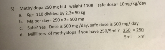 5) Methyldopa 250 mg bid weight 110# safe dose= 10mg/kg/day a. Kg= 110 divided by 2.2= 50 kg b. Mg per day= 250 x 2= 500 mg C
