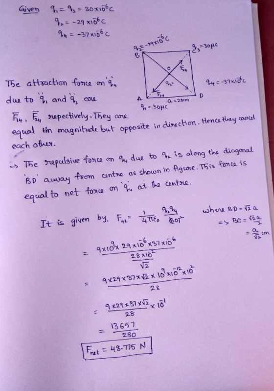 Given 9.-93:30 x 106 С 9,--29 x106 C 万e attraction fonce onq4 dus to , and q, ou A- apectively.They aa equalNn magnitude but opposite in dise chan. Hence they coral each othur. -> The gupalsive tonce ση q4 due to 9-is along the diagonal BD auwway foom cantne as shown in Agune. T5is fonca is equal to net to210 ση 94 at tho contre . given by, F42-4T6 e01 LS au 28 x10 2 & 9829 x37w2x101 28 13657 280 rut 48.775 N