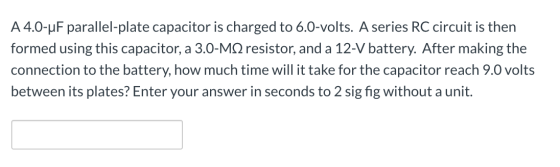 A 4.0-uF parallel-plate capacitor is charged to 6.0-volts. A series RC circuit is then formed using this capacitor, a 3.0-MS