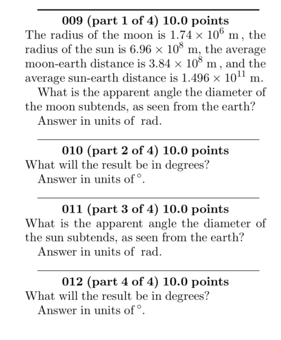 009 (part 1 of 4) 10.0 points The radius of the moon is 1.74 x 10° m, the radius of the sun is 6.96 x 108 m, the averagie moon-earth distance is 3.84 x 10° m, and the average sun-earth distance is 1.496 x 10 m hat is the apparent angle the diameter of the moon subtends, as seen from the earth? Answer in units of rad. 010 (part 2 of 4) 10.0 points What will the result be in degrees? Answer in units of 011 (part 3 of 4) 10.0 points hat is the apparent angle the diameter of the sun subtends, as seen from the earth? Answer in units of rad. 012 (part 4 of 4) 10.0 points What will the result be in degrees? Answer in units of°