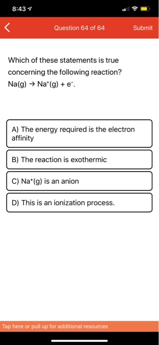 8:43 Question 64 of 64 Submit Which of these statements is true concerning the following reaction? Na(g) → Na*(g) + e. A) The