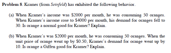 Problem 8. Kramer (from Seinfeld) has exhibited the following behavior (a) When Kramers income was S2000 per month, he was consuming 50 oranges. When Kramers income rose to $4000 per month, his demand for oranges fell to 30. Is orange a normal good for Kramer? Explain b) When Kramers was $2000 per month, he was consuming 50 oranges. When the unit price of orange went up by S0.50, Kramers demand for orange went up by 10. Is orange a Giffen good for Kramer? Explain