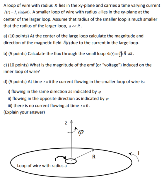 A loop of wire with radius R lies in the xy-plane and carries a time varying current I(t) I, sin(ot). A smaller loop of wire with radius a lies in the xy-plane at the center of the larger loop. Assume that radius of the smaller loop is much smaller that the radius of the larger loop, a<<lR a) (10 points) At the center of the large loop calculate the magnitude and direction of the magnetic field B(t) due to the current in the large loop. b) (5 points) Calculate the flux through the small loop ?(1)-ffB.da. c) (10 points) What is the magnitude of the emf (or voltage) induced on the inner loop of wire? d) (5 points) At time 0 the current flowing in the smaller loop of wire is: i) flowing in the same direction as indicated by ? ii) flowing in the opposite direction as indicated by ? ii) there is no current flowing at time 0. (Explain your answer) (p Loop of wire with radius a