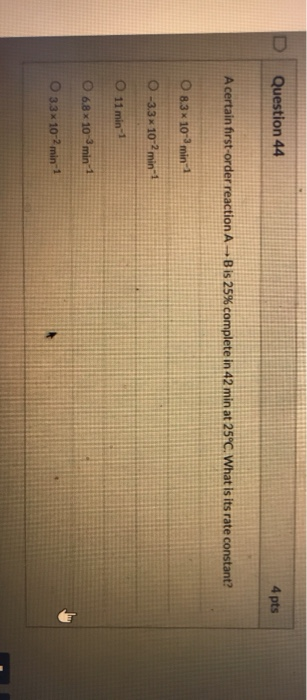 Question 44 4 pts A certain first-order reaction A - Bis 25% complete in 42 min at 25°C. What is its rate constant? O 8.3 x 1