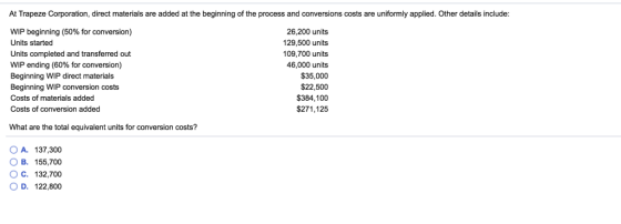 At Trapeze Corporation, direct materials are added at the beginning of the process and conversions costs are uniformly applied. Other details include WIP beginning (50% for conversion) Units started Units completed and transferred out WIP ending (60% for conversion) Beginning WIP direct materials Beginning WIP con Costs of materials added Costs of conversion added 26,200 units 129,500 units 109,700 units 46,000 units $35,000 $22,500 $384,100 $271,125 What are the total equivalent units for conversion costs? O A. 137,300 OB. 155700 O C. 132,700 OD, 122,800