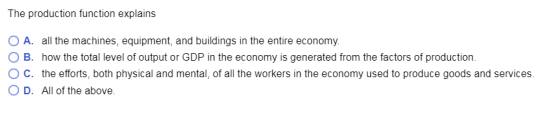 The production function explains O A. all the machines, equipment, and buildings in the entire economy. O B. how the total level of output or GDP in the economy is generated from the factors of production. ° C. the efforts, both physical and mental, of all the workers in the economy used to produce goods and services. O D. All of the above
