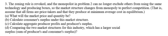 3. The zoning rule is revoked, and the monopolist in problem 2 can no longer exclude others from using the same technology and producing boxes, so the market structure changes from monopoly to perfect competition. (That is, assume that all firms are price-takers and that they produce at minimum average cost in equilibrium.) (a) What will the market price and quantity be? (b) Calculate consumers surplus under this market structure. (c) Calculate aggregate producer profits and producers surplus. (d) Comparing the two market structures for this industry, which has a larger social surplus (sum of producers and consumers surplus)?