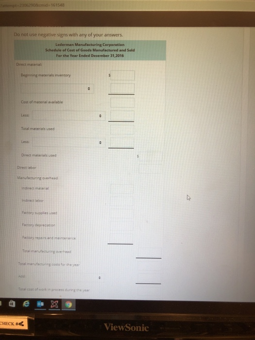 cmid-161548 Do not use negative signs with any of your answers. Lederman Manufacturing Corporation Schedule of Cost of Goods Manufactured and Sold For the Year Ended December 31,2016 Direct material: Beginning materials inventory Cost of material available Less Total materials used Less: Direct materials used Direct labor Indirect macerial indirecz labor Factory supplies used Factory deprecacon costs for the year Tacal cost of wark in process during the year ViewSonic