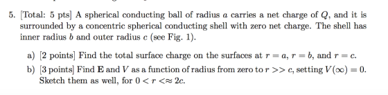 5. Total: 5 pts] A spherical conducting ball of radius a carries a net charge of Q, and it is surrounded by a concentric sphe