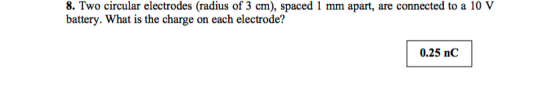 circular circular electrodes (radius of 3 cm), spaced 1 mm apart, are connected to a 10 V battery. What is the charge on each electrode? 0.25 nC