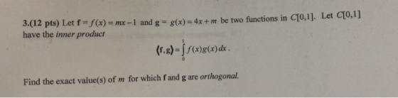 Let CTO,1] 3.(12 pts) Let f=f(x)-mx-1 and g = g have the inner product (x)-4x + m be two functions in q0,1]. Find the exact value(s) of m for which f and g are orthogonal.