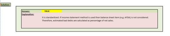 Solution: Answer: TRUE Explanation: It is standardized. If income statement method is used then balance sheet item (e.g. AFDA) is not considered Therefore, estimated bad debts are calculated as percentage of net sales.