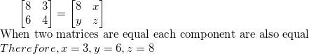 \small \begin{bmatrix} 8 & 3\\ 6 & 4 \end{bmatrix}=\begin{bmatrix} 8 & x\\ y & z \end{bmatrix}\\ $When two matrices are equal each component are also equal$\\ Therefore, x=3,y=6,z=8\\