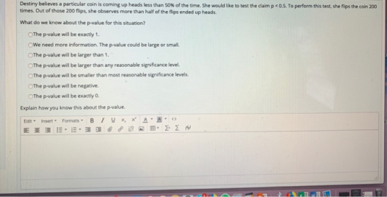 Destiny believes a particular coin is coming up heads less than 50% of the time. She would like to test the claim p <0.5. To