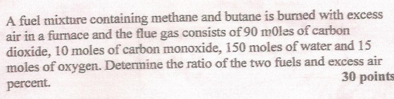 fuel mixture containing methane and butane is burned with excess air in a fumace and the flue gas consists of 90 mOles of carbon dioxide, 10 moles of carbon monoxide, 150 moles of water and 15 moles of oxygen. Determine the ratio of the two fuels and excess air percent. 30 points