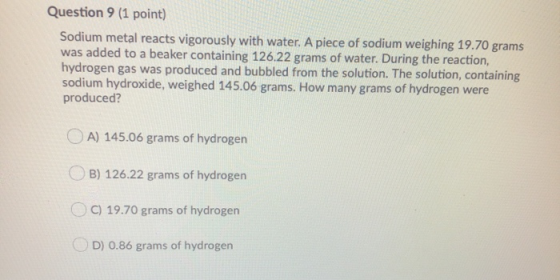 Question 9 (1 point) Sodium metal reacts vigorously with water. A piece of sodium weighing 19.70 grams was added to a beaker