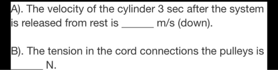 A). The velocity of the cylinder 3 sec after the system is released from rest is m/s (down). B). The tension in the cord conn