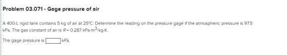 Problem 03.071- Gage pressure of air A 400-L rigid tank contains 5 kg of air at 25°C. Determine the reading on the pressure gage if the atmospheric pressure is 97.5 kPa. The gas constant of air is R 0.287 kPa-m /kg-K. 3 The gage pressure iskPa
