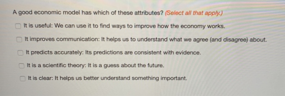 A good economic model has which of these attributes? (Select all that apply.) It is useful: We can use it to find ways to improve how the economy works. □ It improves communication: It helps us to understand what we agree (and disagree) about. It predicts accurately: Its predictions are consistent with evidence. It is a scientific theory: It is a guess about the future. It is clear: It helps us better understand something important.