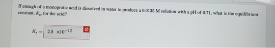 If enough of a monoprotic acid is dissolved in water to produce a 0.0135 M solution with a pH of 6.71, what is the equilibriu