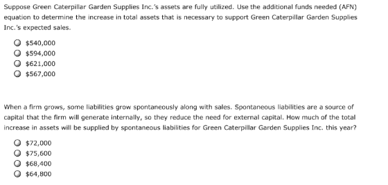 Suppose Green Caterpillar Garden Supplies Inc.s assets are fully utilized. Use the additional funds needed (AFN) equation to determine the increase in total assets that is necessary to support Green Caterpillar Garden Supplies Inc.s expected sales. O $540,000 O $594,000 O $621,000 O $567,000 When a firm grows, some liabilities grow spontaneously along with sales. Spontaneous liabilities are a source of capital that the firm will generate internally, so they reduce the need for external capital. How much of the total increase in assets will be supplied by spontaneous liabilities for Green Caterpillar Garden Supplies Inc. this year? O $72,000 O $75,600 O $68,400 O $64,800