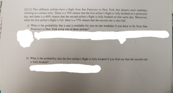 [2K12) Two different airlines have a flight from San Francisco to New York that departs each weekday morning at a certain time. There is a 70% chance that the hrst airlines flight is fully booked on a particular day, and there is a 60% chance that the second airlines flight is fully booked on that same day. Moreover, when the first airlines flight is full, there is a 77% chance that the second one is also full. a) What is the probability that a seat is available for you on one weekday if you have to ly from San Francisc o to New York using one of these airlines? b) What is the probability that the first airlines flight is fully booked if you find out that the second one is fully booked?