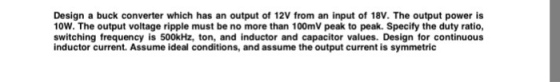 Design a buck converter which has an output of 12V from an input of 18V. The output power is 10W. The output voltage ripple must be no more than 100mV peak to peak. Specify the duty ratio, switching frequency is 500kHz, ton, and inductor and capacitor values. Design for continuous inductor current. Assume ideal conditions, and assume the output current is symmetric