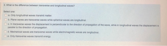 3. What is the difference between transverse and longitudinal waves? Select one: 0 a. Only longtudinal waves transmit matter. b. Plane waves are transverse waves while spherical waves are longitudinal. c. In transverse waves the displacement is perpendicular to the direction of propagation of the wave, while in longitudinal waves the displacement is paraliel to the direction of propagation. O d. Mechanical waves are transverse waves while electromagnetic waves are longitudinal, e. Only transverse waves transmit energy.