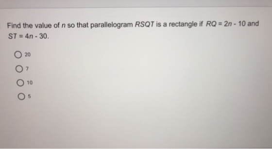 Find the value of n so that parallelogram RSQT is a rectangle if RQ = 2n - 10 and ST = 4n - 30. 20 07 O 10 5