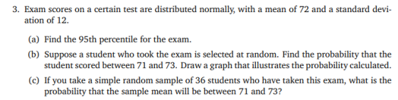 3. Exam scores on a certain test are distributed normally, with a mean of 72 and a standard devi- ation of 12. (a) Find the 9