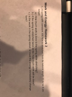 Work and Energy Homework 2 1.) A spring with constant 300 N/m is 0) to be 8 cm longer. a.) How much work is done to the spring while stretching? b.) It the spring is stretched twice as far, how much work will be done? c) Is the work in the spring stored, or must the energy immediately change onm?