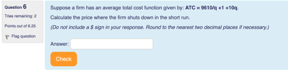 Question 6 Tries remaining:2 Calculate the price where the firm shuts down in the short run. Points out of 6.25(Do not include a $ sign in your response. Round to the nearest two decimal places if necessary.) Suppose a firm has an average total cost function given by: ATC 9610/q +1 +10q. Flag question Answer Check