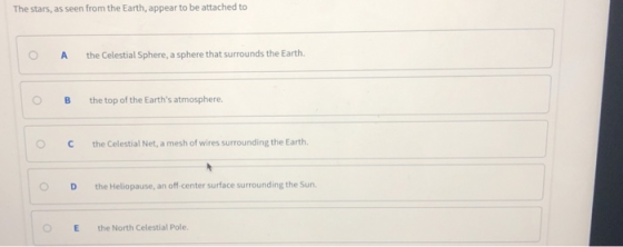 The stars, as seen from the Earth, appear to be attached to O A the Celestial Sphere, a sphere that surrounds the Earth. 0 B the top of the Earths atmosphere. C the Celestial Net, a mesh of wires surrounding the Earth. O D the Heliopause, an off-center surface surrounding the Sun. OE the North Celestial Pole