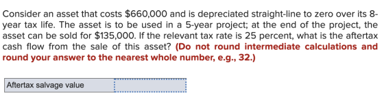 Consider an asset that costs $660,000 and is depreciated straight-line to zero over its 8- year tax life. The asset is to be