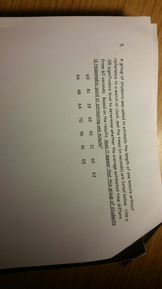 group of students was asked to estimate the length of one minute without refer ence to a watch or clock, and the times (in seconds) are listed below. Use a significance level to determine whether the average estimated time differs from 60 seconds. Based on th 05 is reasonably good at estimating one minute? 69 81 39 65 42 21 60 63 66 48 64 70 96 91 65