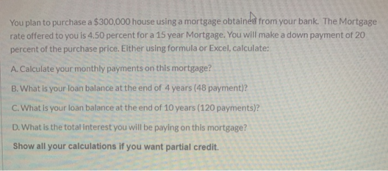 You plan to purchase a $300,000 house using a mortgage obtained from your bank. The Mortgage rate offered to you is 4.50 perc