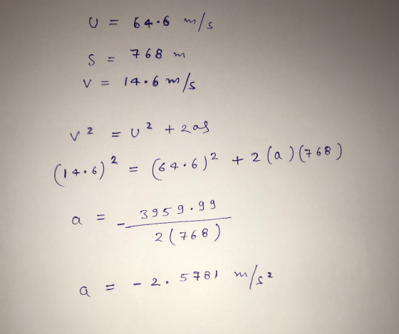 . U = 64.6 m/s is s = 768 m v=14.6 m/s -utras (1406)2 = (64-6)2 + 2 (a ) (768 ) a = 3959.99 2(768) a = - 2. 578