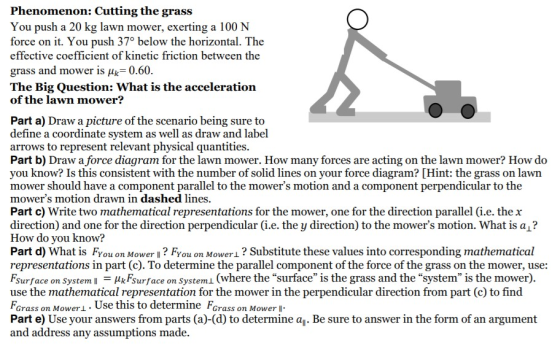 Phenomenon: Cutting the grass You push a 20 kg lawn mower, exerting a 100 N force on it. You push 37° below the horizontal. T