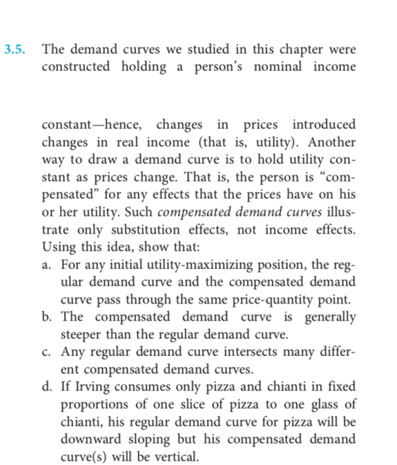 3.5. The demand curves we studied in this chapter were constructed holding a persons nominal income constant-hence, changes in prices introduced changes in real income (that is, utility). Another way to draw a demand curve is to hold utility con- stant as prices change. That is, the person is com pensated for any effects that the prices have on his or her utility. Such compensated demand curves illus- trate only substitution effects, not income effects. Using this idea, show that: For any initial utility-maximizing position, the reg- ular demand curve and the compensated demand curve pass through the same price-quantity point. b. The compensated demand curve is generally steeper than the regular demand curve. c. Any regular demand curve intersects many differ- ent compensated demand curves. d. If Irving consumes only pizza and chianti in fixed proportions of one slice of pizza to one glass of chianti, his regular demand curve for pizza will be downward sloping but his compensated demand curve(s) will be vertical.
