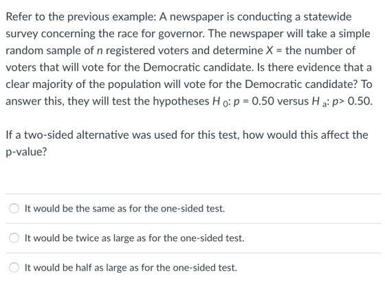 Refer to the previous example: A newspaper is conducting a statewide survey concerning the race for governor. The newspaper will take a simple random sample of n registered voters and determine X- the number of voters that will vote for the Democratic candidate. Is there evidence that a clear majority of the population will vote for the Democratic candidate? To answer this, they will test the hypotheses H o: p 0.50 versus H a: p> 0.50. If a two-sided alternative was used for this test, how would this affect the P-value? It would be the same as for the one-sided test. It would be twice as large as for the one-sided test. It would be half as large as for the one-sided test.