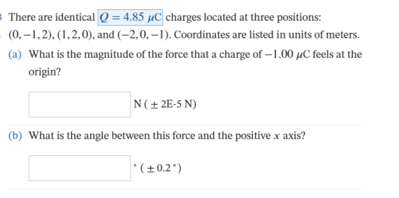 There are identical 4.85 HC charges located at three positions: (0,-1,2), (1,2,0), and (-2,0,-1). Coordinates are listed in units of meters. (a) What is the magnitude of the force that a charge of-1 .00 μC feels at the origin? N (+ 2E-5 N) b) What is the angle between this force and the positive x axis? 0.2)