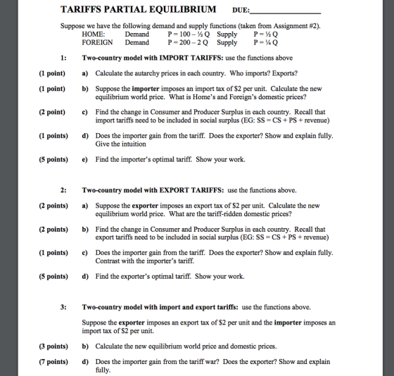 TARIFFS PARTIAL EQUILIBRIUM DUE: Suppose we have the following demand and supply functions (taken from Assignment #2). HOME FOREIGN Demand P100-2Q SupplyPQ DemandP- 200 2Q SupplyP-4Q 1:Two-country model with IMPORT TARIFFS: use the functions above (1 point) a) Calculate the autarchy prices in each country. Who imports? Exports? (1 point) b) (2 point) c) (1 points)d) Suppose the importer imposes an import tax of $2 per unit. Calculate the new equilibrium world price. What is Homes and Foreigns domestic prices? Find the change in Consumer and Producer Surplus in each country. Recall that import tariffs need to be included in social surplus (EG: SS-CS + PS revenue) Does the importer gain from the tariff. Does the exporter? Show and explain fully Give the intuitiorn (5 points)e) Find the importers optimal tariff. Show your work. 2:Two-country model with EXPORT TARIFFS: use the functions above (2 points)a) (2 points)b) (1 points)c) (5 points)d) Suppose the exporter imposes an export tax of $2 per unit. Calculate the new equilibrium world price. What are the tariff-ridden domestic prices? Find the change in Consumer and Producer Surplus in each country. Recall that export tariffs need to be included in social surplus (EG: SS- CS+PS +revenue) Does the importer gain from the tariff. Does the exporter? Show and explain fully Contrast with the importers tariff. Find the exporters optimal tariff. Show your work. 3:Two-country model with import and export tariffs: use the functions above. Suppose the exporter imposes an export tax of $2 per unit and the importer imposes an import tax of $2 per unit. b) d) (3 points) Calculate the new equilibrium world price and domestic prices Does the importer gain from the tariff war? Does the exporter? Show and explain full (7 points)