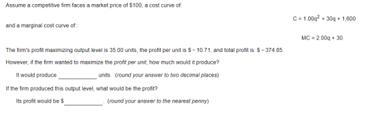 Assume a competitive firm faces a market price of $100, a cost curve of C 1.00q2 30q 1,600 and a marginal cost curve of MC 2.00q 30 The firms profit maximizing output level is 35.00 units, the profit per unit is S-10.71, and total profit is: S-374.85. However, if the firm wanted to maximize the profit per unit, how much would it produce? It would produce units. (round your answer to two decimal places) If the firm produced this output level, what would be the profit? Its profit would be $ (round your answer to the nearest penny)