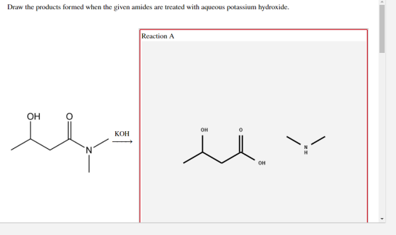 Draw the products formed when the given amides are treated with aqueous potassium hydroxide. Reaction A ОН 0H KOH 0H