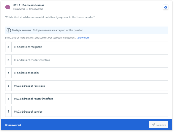 801.11 Frame Addresses Homework. Unanswered Which kind of addresses would not directly appear in the frame header? Multiple a